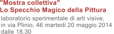 "Mostra collettiva"  Lo Specchio Magico della Pittura   laboratorio sperimentale di arti visive,  in via Plinio, 46 martedi 20 maggio 2014 dalle 18.30