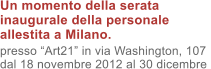 Un momento della serata inaugurale della personale allestita a Milano. presso Art21 in via Washington, 107 dal 18 novembre 2012 al 30 dicembre